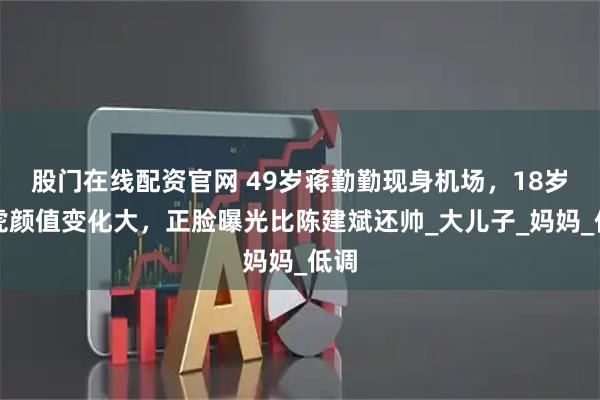 股门在线配资官网 49岁蒋勤勤现身机场,18岁虎虎颜值变化大,正脸曝光比陈建斌还帅_大儿子_妈妈_低调