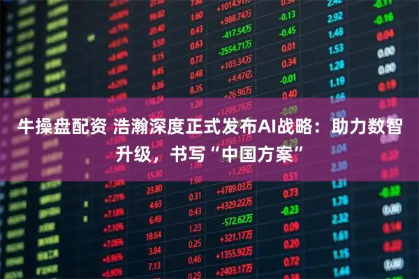 牛操盘配资 浩瀚深度正式发布AI战略:助力数智升级,书写“中国方案”