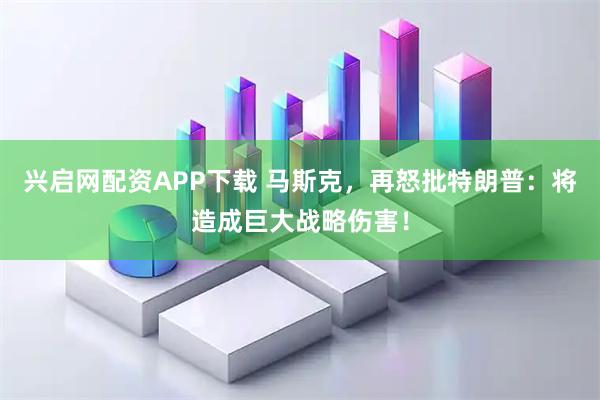 兴启网配资APP下载 马斯克,再怒批特朗普:将造成巨大战略伤害!