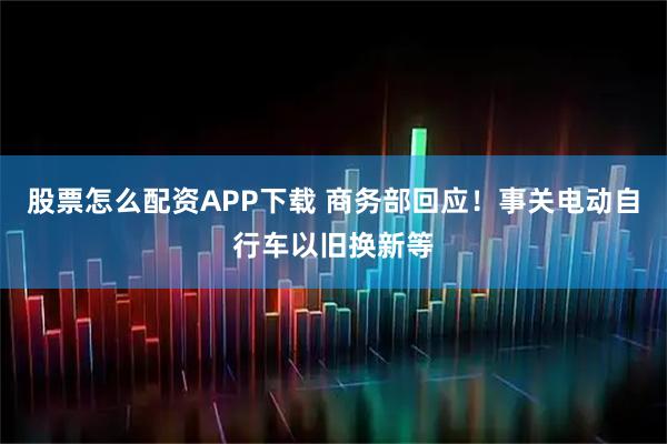 股票怎么配资APP下载 商务部回应!事关电动自行车以旧换新等