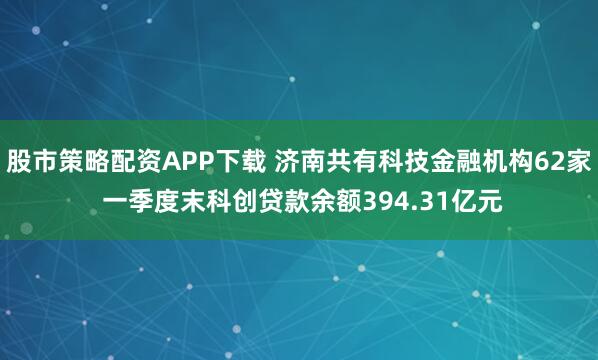 股市策略配资APP下载 济南共有科技金融机构62家 一季度末科创贷款余额394.31亿元