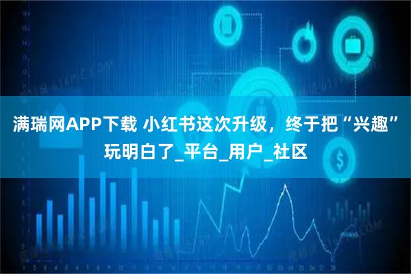 满瑞网APP下载 小红书这次升级,终于把“兴趣”玩明白了_平台_用户_社区
