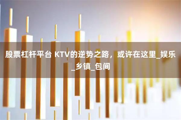 股票杠杆平台 KTV的逆势之路,或许在这里_娱乐_乡镇_包间