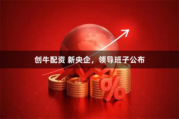 创牛配资 新央企,领导班子公布