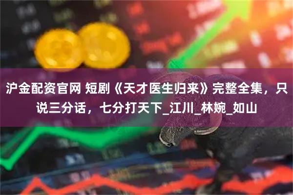 沪金配资官网 短剧《天才医生归来》完整全集,只说三分话,七分打天下_江川_林婉_如山