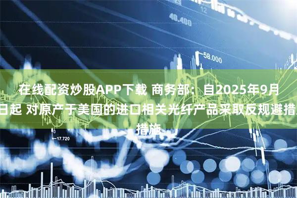 在线配资炒股APP下载 商务部:自2025年9月4日起 对原产于美国的进口相关光纤产品采取反规避措施