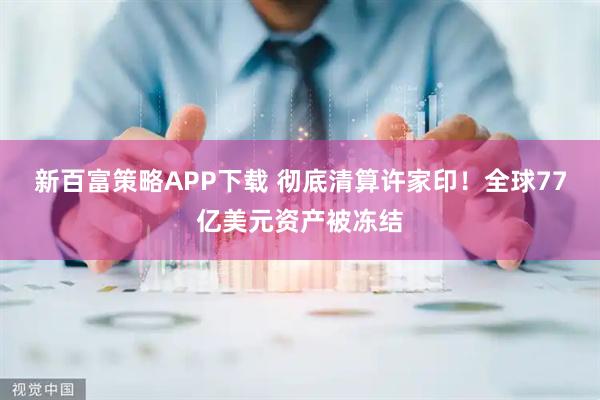 新百富策略APP下载 彻底清算许家印!全球77亿美元资产被冻结