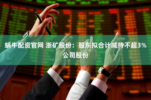 蜗牛配资官网 浙矿股份：股东拟合计减持不超3%公司股份