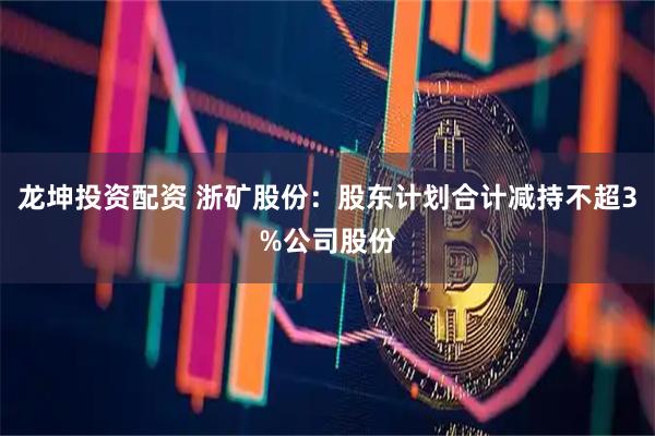 龙坤投资配资 浙矿股份：股东计划合计减持不超3%公司股份