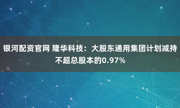 银河配资官网 隆华科技：大股东通用集团计划减持不超总股本的0.97%