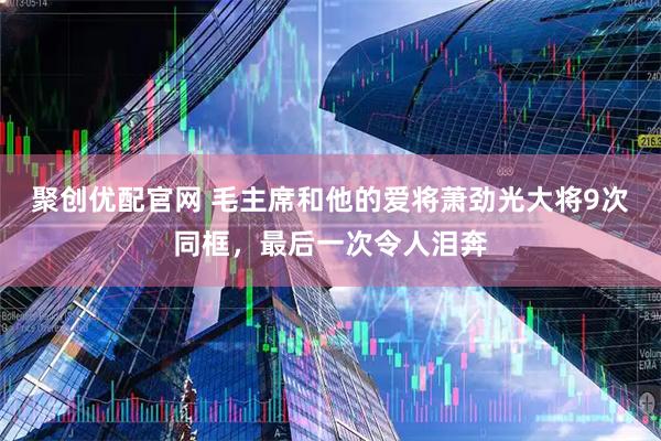 聚创优配官网 毛主席和他的爱将萧劲光大将9次同框，最后一次令人泪奔