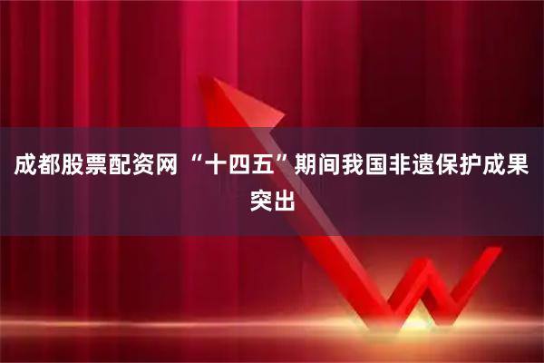 成都股票配资网 “十四五”期间我国非遗保护成果突出