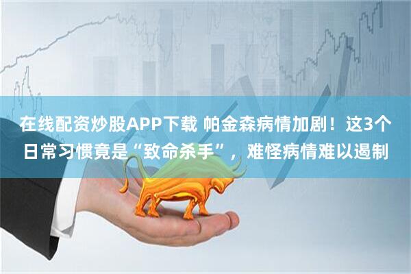 在线配资炒股APP下载 帕金森病情加剧！这3个日常习惯竟是“致命杀手”，难怪病情难以遏制