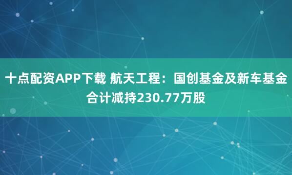 十点配资APP下载 航天工程：国创基金及新车基金合计减持230.77万股