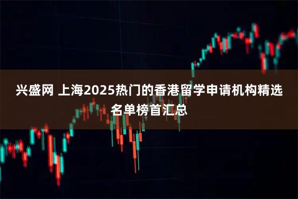 兴盛网 上海2025热门的香港留学申请机构精选名单榜首汇总
