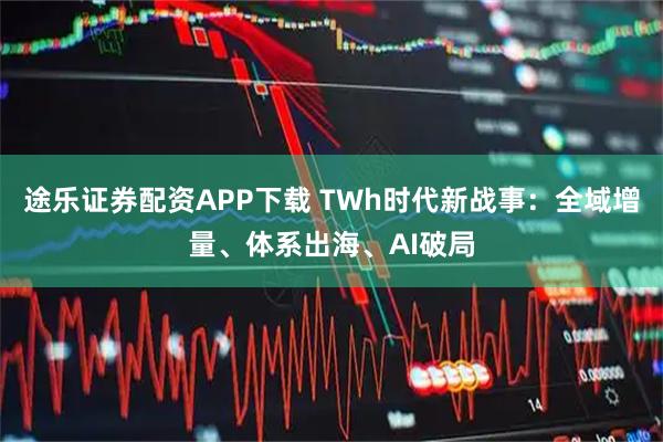 途乐证券配资APP下载 TWh时代新战事：全域增量、体系出海、AI破局