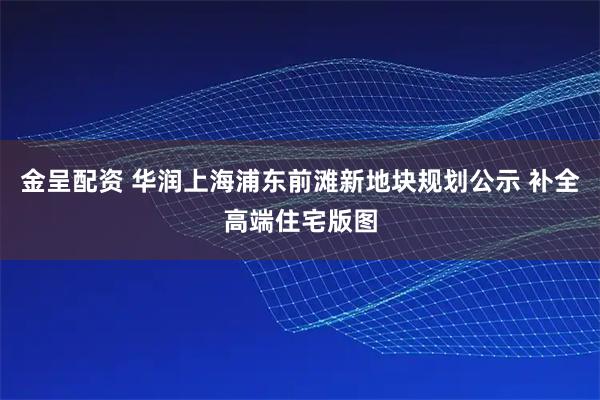 金呈配资 华润上海浦东前滩新地块规划公示 补全高端住宅版图