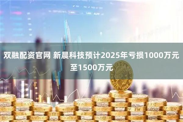 双融配资官网 新晨科技预计2025年亏损1000万元至1500万元