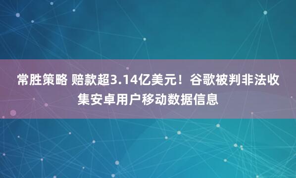 常胜策略 赔款超3.14亿美元！谷歌被判非法收集安卓用户移动数据信息