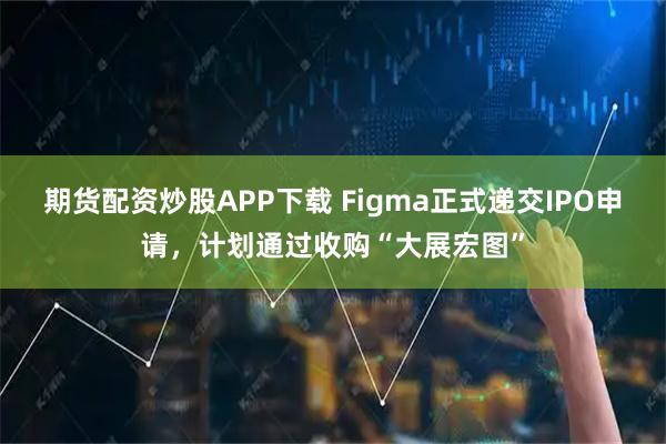 期货配资炒股APP下载 Figma正式递交IPO申请，计划通过收购“大展宏图”