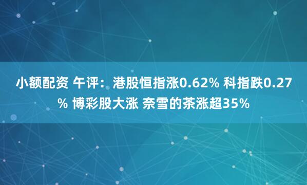 小额配资 午评：港股恒指涨0.62% 科指跌0.27% 博彩股大涨 奈雪的茶涨超35%