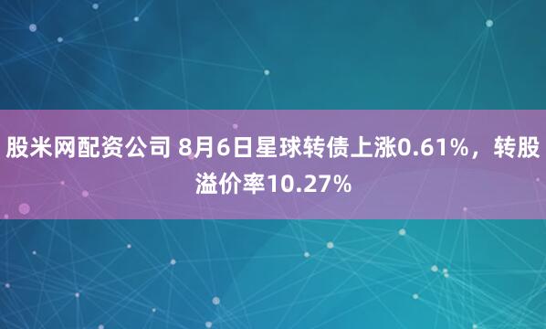 股米网配资公司 8月6日星球转债上涨0.61%，转股溢价率10.27%