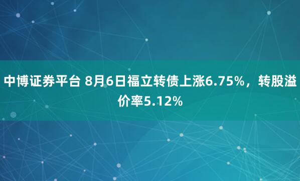 中博证券平台 8月6日福立转债上涨6.75%，转股溢价率5.12%