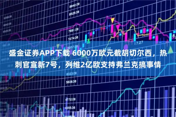盛金证券APP下载 6000万欧元截胡切尔西，热刺官宣新7号，列维2亿欧支持弗兰克搞事情