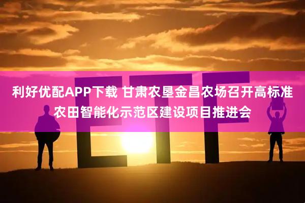 利好优配APP下载 甘肃农垦金昌农场召开高标准农田智能化示范区建设项目推进会
