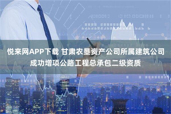 悦来网APP下载 甘肃农垦资产公司所属建筑公司成功增项公路工程总承包二级资质
