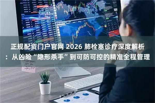 正规配资门户官网 2026 肺栓塞诊疗深度解析：从凶险“隐形杀手”到可防可控的精准全程管理