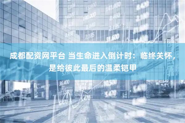 成都配资网平台 当生命进入倒计时：临终关怀，是给彼此最后的温柔铠甲